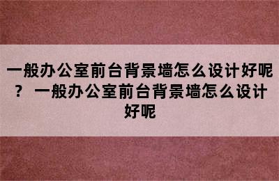 一般办公室前台背景墙怎么设计好呢？ 一般办公室前台背景墙怎么设计好呢